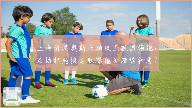 上海海港奥斯卡助攻王数据领跑，足协杯轮换后联赛能否延续神勇？