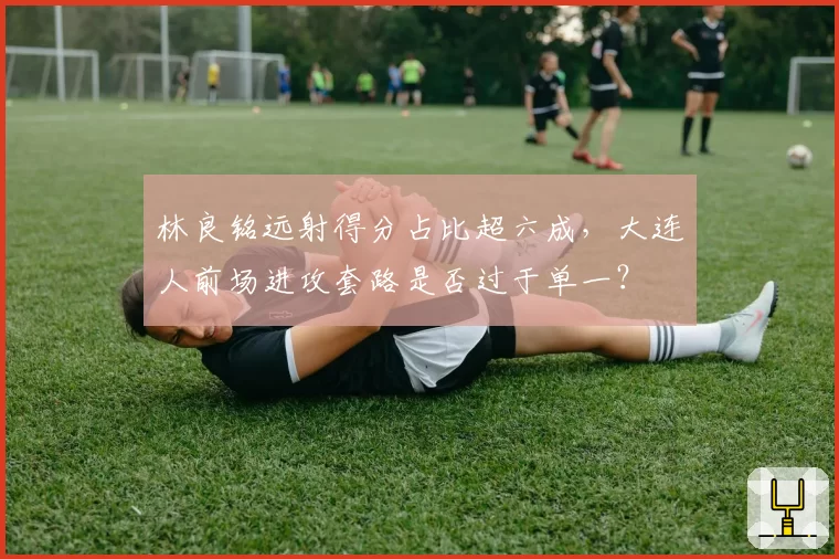 林良铭远射得分占比超六成，大连人前场进攻套路是否过于单一？