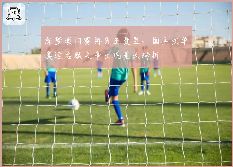 陈梦澳门赛再负王曼昱,国乒女单奥运名额之争出现重大转折