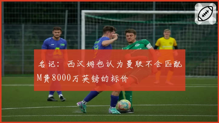 名记：西汉姆也认为曼联不会匹配M费8000万英镑的标价