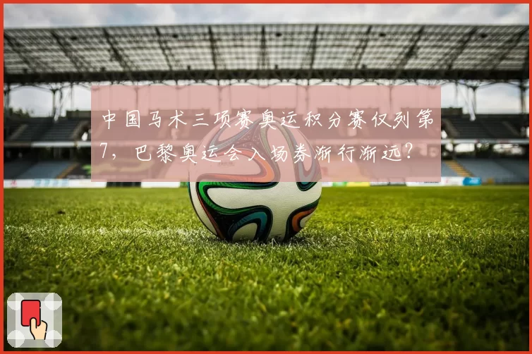 中国马术三项赛奥运积分赛仅列第7，巴黎奥运会入场券渐行渐远？