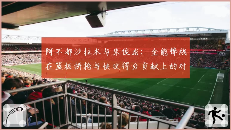 阿不都沙拉木与朱俊龙:全能锋线在篮板拼抢与快攻得分贡献上的对比