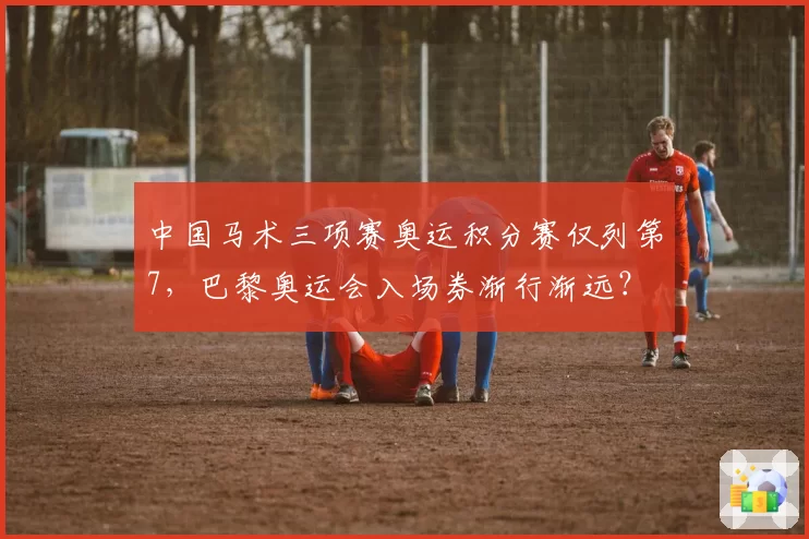 中国马术三项赛奥运积分赛仅列第7，巴黎奥运会入场券渐行渐远？