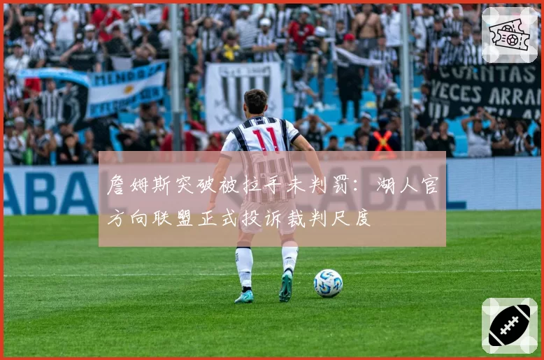詹姆斯突破被拉手未判罚：湖人官方向联盟正式投诉裁判尺度