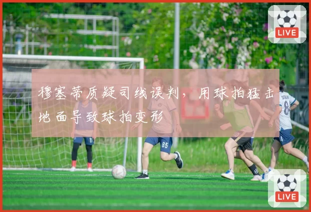 穆塞蒂质疑司线误判，用球拍猛击地面导致球拍变形