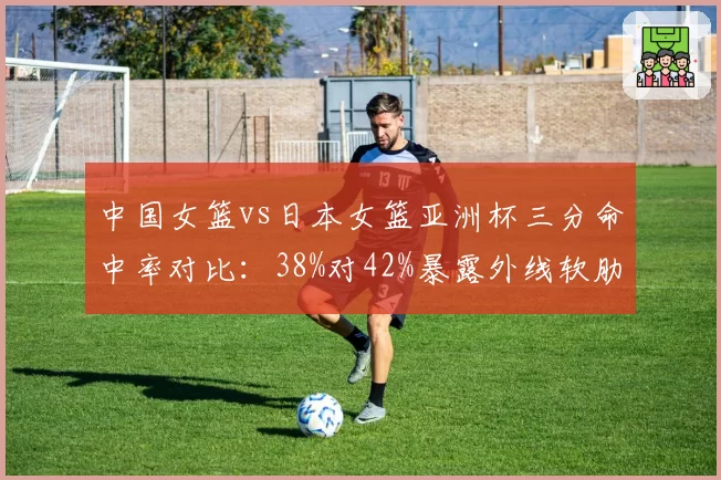 中国女篮vs日本女篮亚洲杯三分命中率对比：38%对42%暴露外线软肋