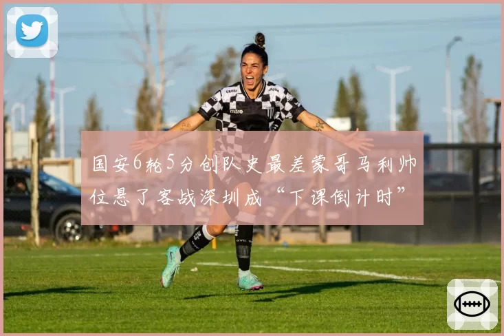 国安6轮5分创队史最差蒙哥马利帅位悬了客战深圳成“下课倒计时”