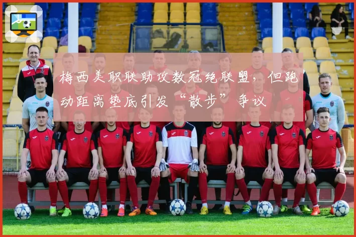 梅西美职联助攻数冠绝联盟，但跑动距离垫底引发“散步”争议
