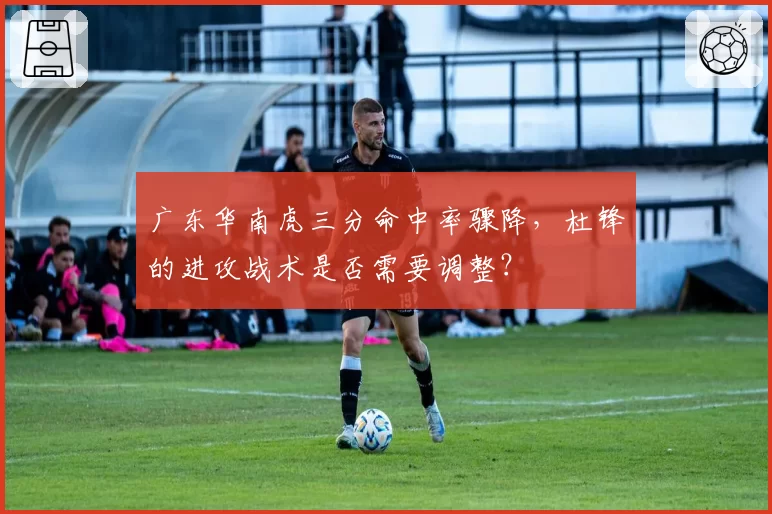 广东华南虎三分命中率骤降,杜锋的进攻战术是否需要调整?