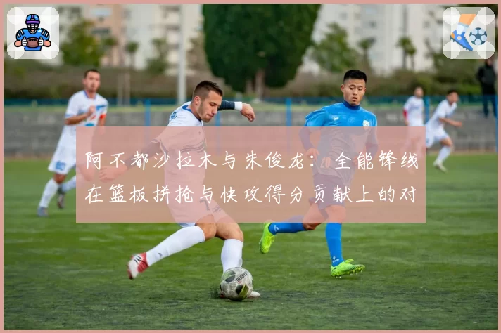 阿不都沙拉木与朱俊龙:全能锋线在篮板拼抢与快攻得分贡献上的对比