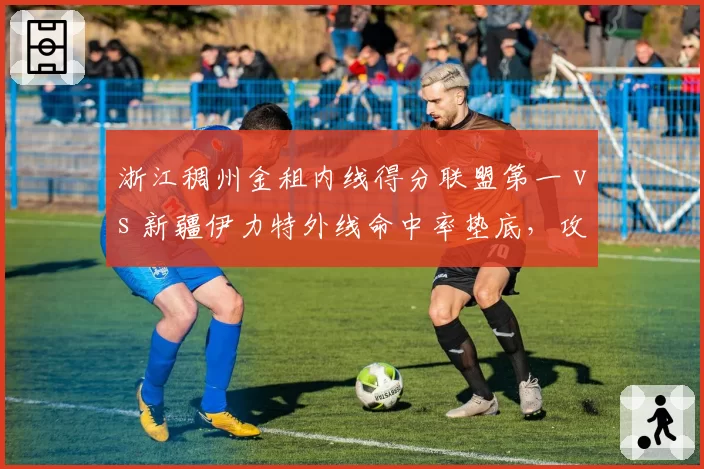 浙江稠州金租内线得分联盟第一 vs 新疆伊力特外线命中率垫底,攻防体系两极分化