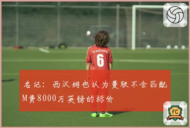名记：西汉姆也认为曼联不会匹配M费8000万英镑的标价