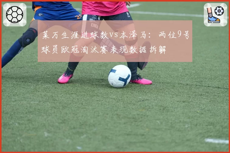 莱万生涯进球数vs本泽马：两位9号球员欧冠淘汰赛表现数据拆解