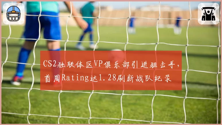 CS2独联体区VP俱乐部引进狙击手，首周Rating达1.28刷新战队纪录