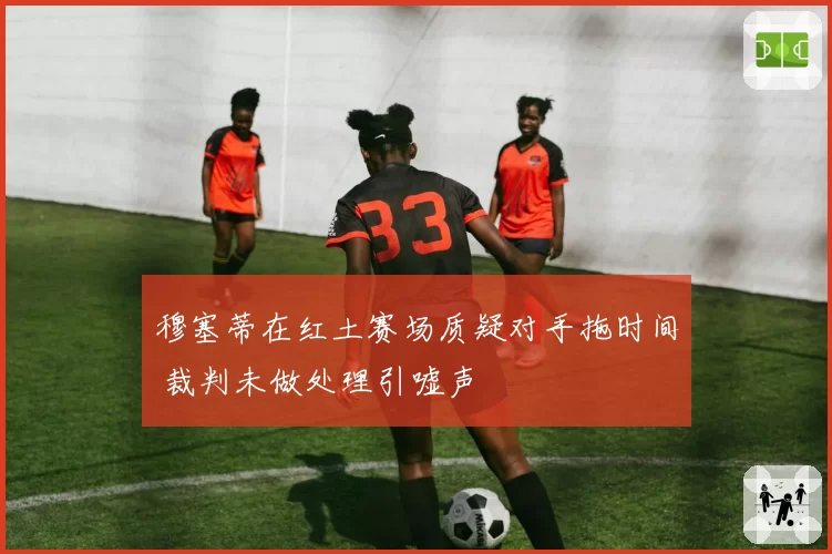 穆塞蒂在红土赛场质疑对手拖时间 裁判未做处理引嘘声