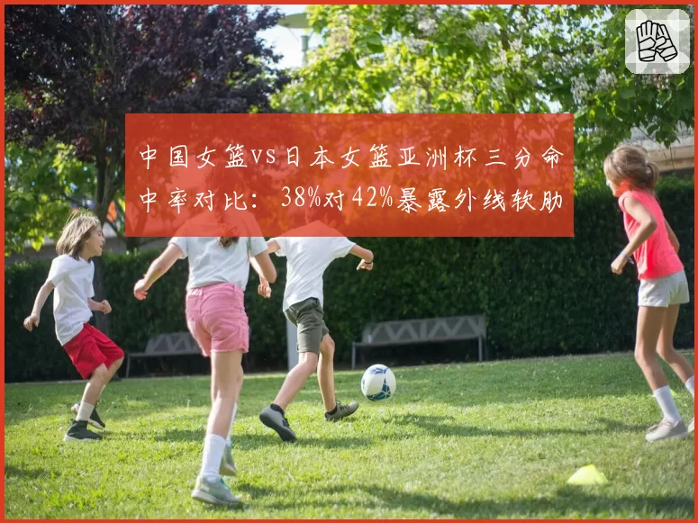 中国女篮vs日本女篮亚洲杯三分命中率对比：38%对42%暴露外线软肋