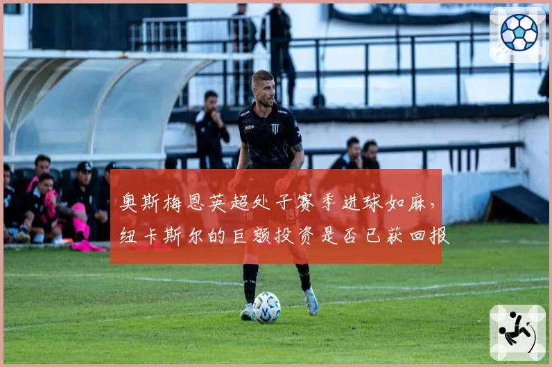 奥斯梅恩英超处子赛季进球如麻，纽卡斯尔的巨额投资是否已获回报？