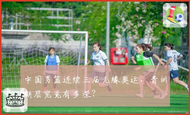中国男篮连续三届无缘奥运，青训断层究竟有多深？