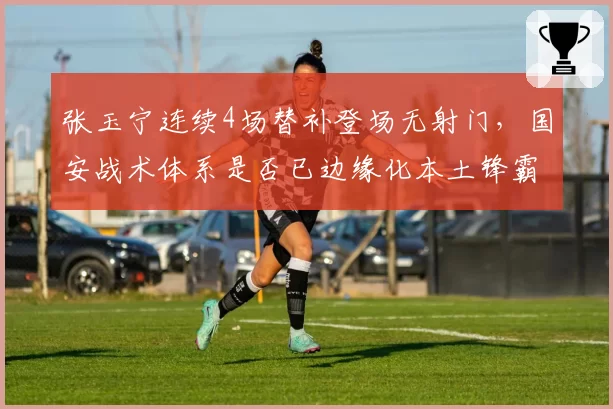 张玉宁连续4场替补登场无射门，国安战术体系是否已边缘化本土锋霸？