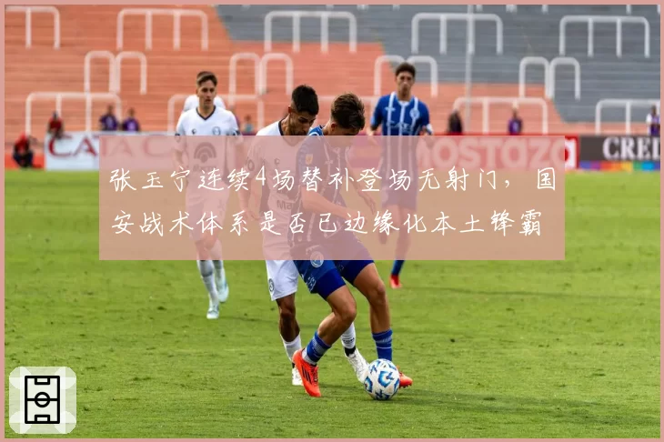 张玉宁连续4场替补登场无射门，国安战术体系是否已边缘化本土锋霸？