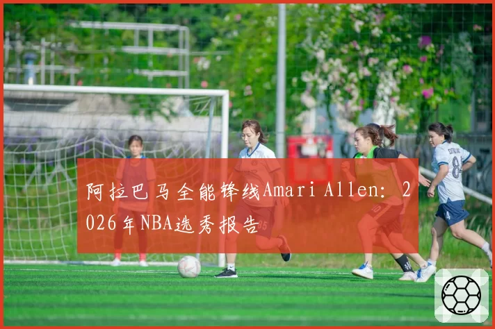 阿拉巴马全能锋线Amari Allen：2026年NBA选秀报告