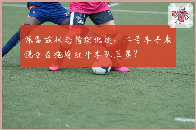 佩雷兹状态持续低迷，二号车手表现会否拖垮红牛车队卫冕？