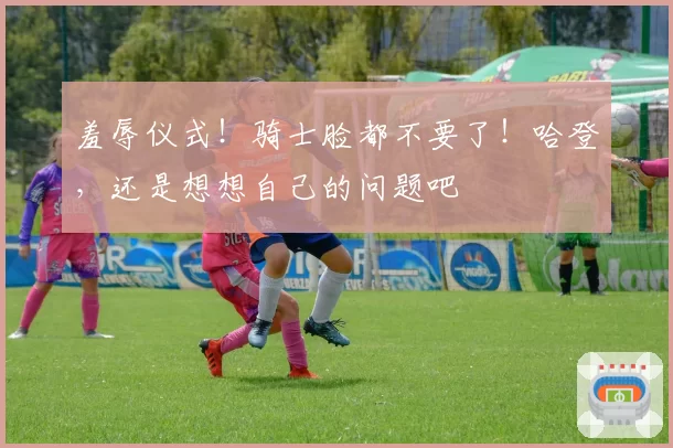 羞辱仪式！骑士脸都不要了！哈登，还是想想自己的问题吧