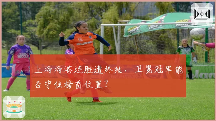 上海海港连胜遭终结，卫冕冠军能否守住榜首位置？