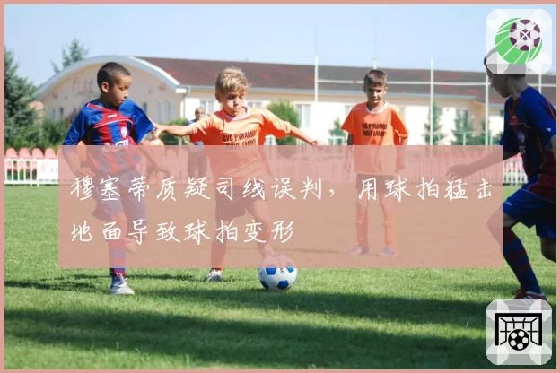 穆塞蒂质疑司线误判，用球拍猛击地面导致球拍变形