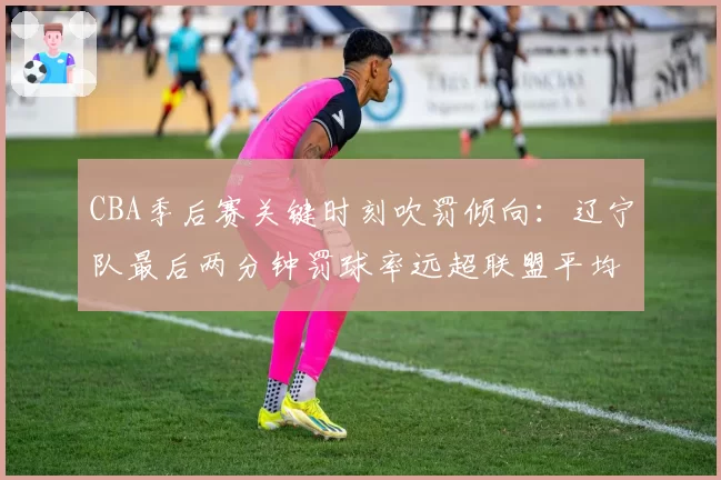CBA季后赛关键时刻吹罚倾向:辽宁队最后两分钟罚球率远超联盟平均