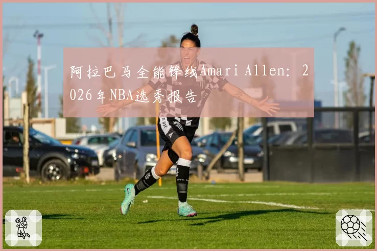 阿拉巴马全能锋线Amari Allen:2026年NBA选秀报告