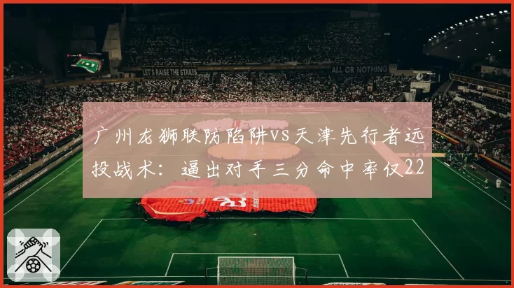 广州龙狮联防陷阱vs天津先行者远投战术：逼出对手三分命中率仅22%，迫使21次失误