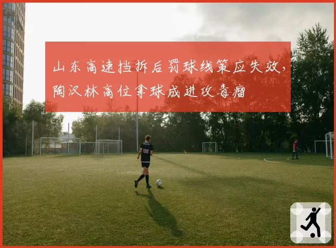 山东高速挡拆后罚球线策应失效，陶汉林高位拿球成进攻毒瘤