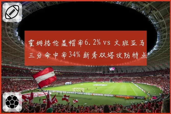 霍姆格伦盖帽率6.2% vs 文班亚马三分命中率34% 新秀双塔攻防特点对比