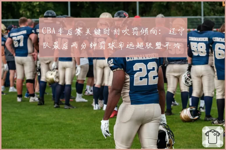 CBA季后赛关键时刻吹罚倾向：辽宁队最后两分钟罚球率远超联盟平均