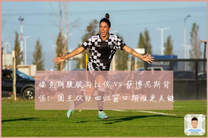 福克斯腹股沟拉伤 vs 萨博尼斯背伤：国王双核回归窗口期谁更关键