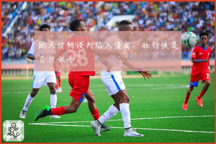 欧文续约谈判陷入僵局，独行侠是否该放手？