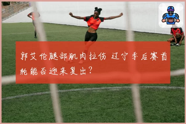 郭艾伦腿部肌肉拉伤 辽宁季后赛首轮能否迎来复出？