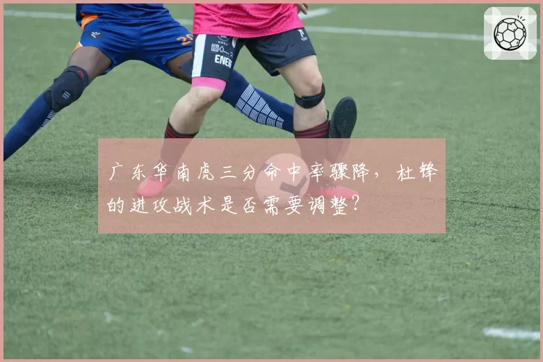 广东华南虎三分命中率骤降,杜锋的进攻战术是否需要调整?