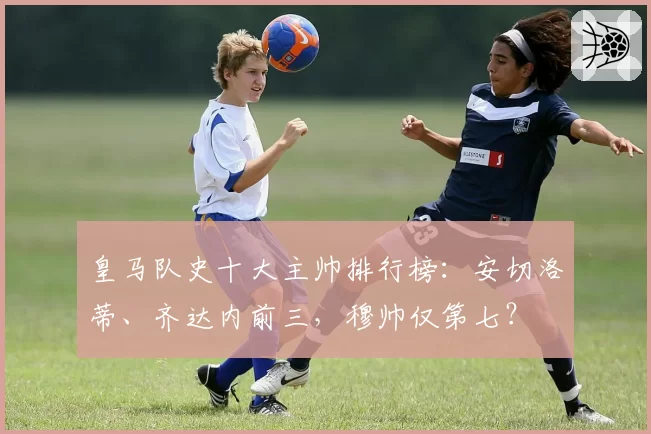 皇马队史十大主帅排行榜：安切洛蒂、齐达内前三，穆帅仅第七？