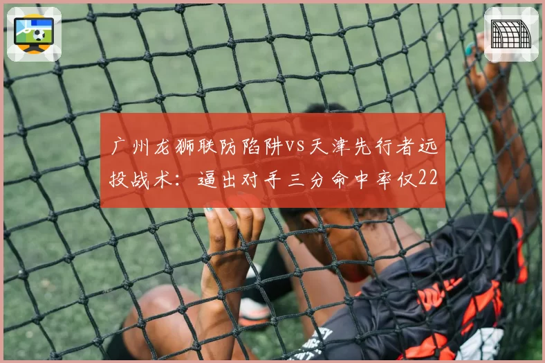 广州龙狮联防陷阱vs天津先行者远投战术：逼出对手三分命中率仅22%，迫使21次失误